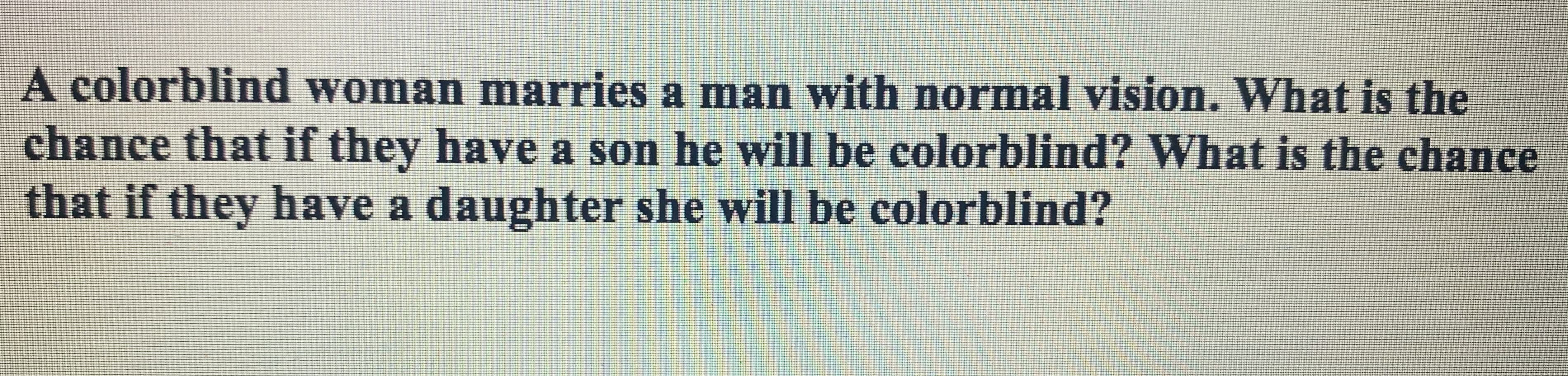 A colorblind woman marries a man with normal vision. What is the
chance that if they have a son he will be colorblind? What is the chance
that if they have a daughter she will be colorblind?
