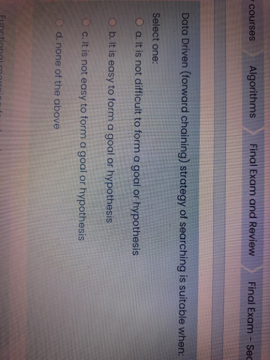 7Courses
Algorithms
Final Exam and Review
Final Exam -Sec
Data Driven (forward chaining) strategy of searching is suitable when:
Select one:
O a. It is not difficult to form a goal or hypothesis
O b. It is easy to form a goal or hypothesis
O c. It is not easy to form a goal or hypothesis
0 d. none of the above
Fim
