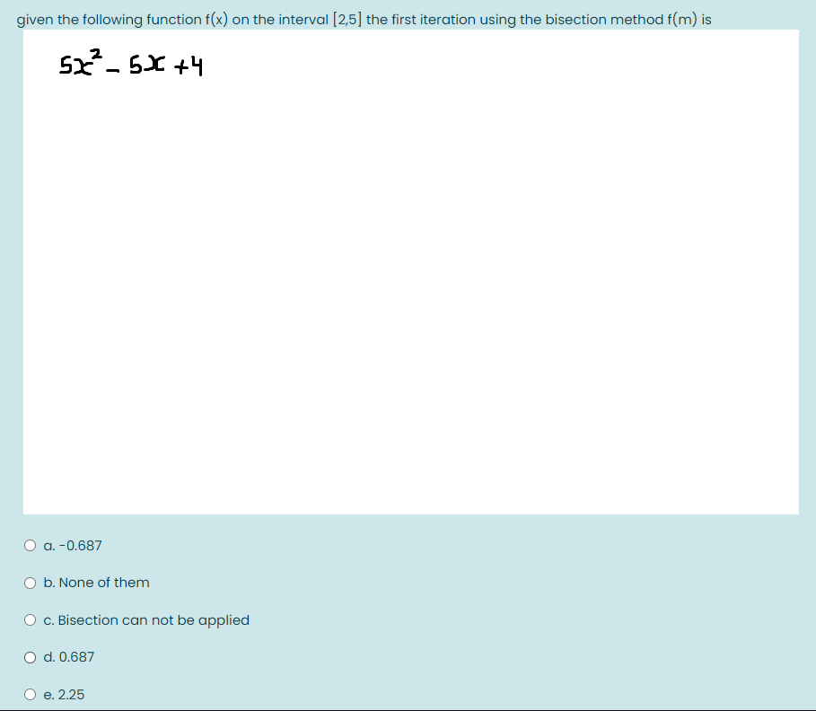 given the following function f(x) on the interval [2,5] the first iteration using the bisection method f(m) is
5x- 5X +4
O a. -0.687
O b. None of them
c. Bisection can not be applied
O d. 0.687
е. 2.25
