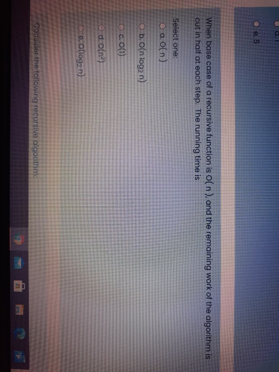 O e. 5
When base case of a recursive function is O(n), and the remaining work of the algorithm is
cut in half at each step. The running time is
Select one:
O a. 0(n)
Ob.o(n log2 n)
Oc.o()
Od o(n)
oe o(log, n)
Consider the following recursive algorithm:
