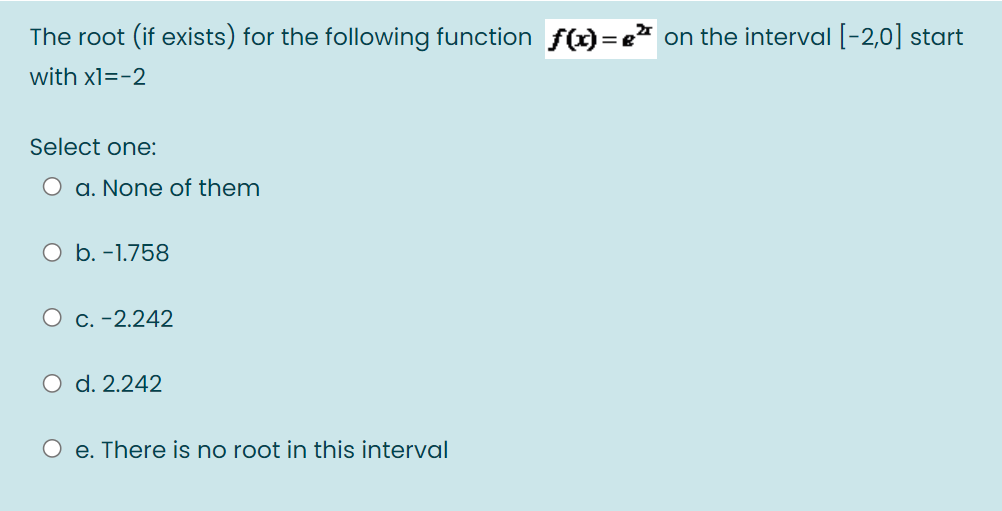 The root (if exists) for the following function f()=e" on the interval [-2,0] start
with x1=-2
Select one:
O a. None of them
O b. -1.758
O c. -2.242
O d. 2.242
O e. There is no root in this interval
