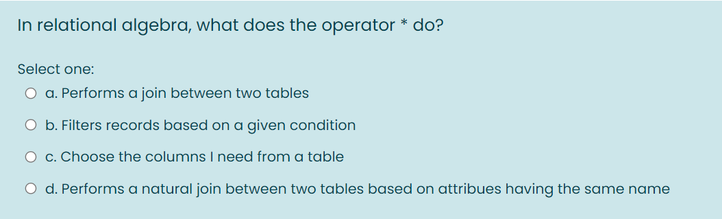 In relational algebra, what does the operator * do?
Select one:
O a. Performs a join between two tables
O b. Filters records based on a given condition
O c. Choose the columns I need from a table
O d. Performs a natural join between two tables based on attribues having the same name
