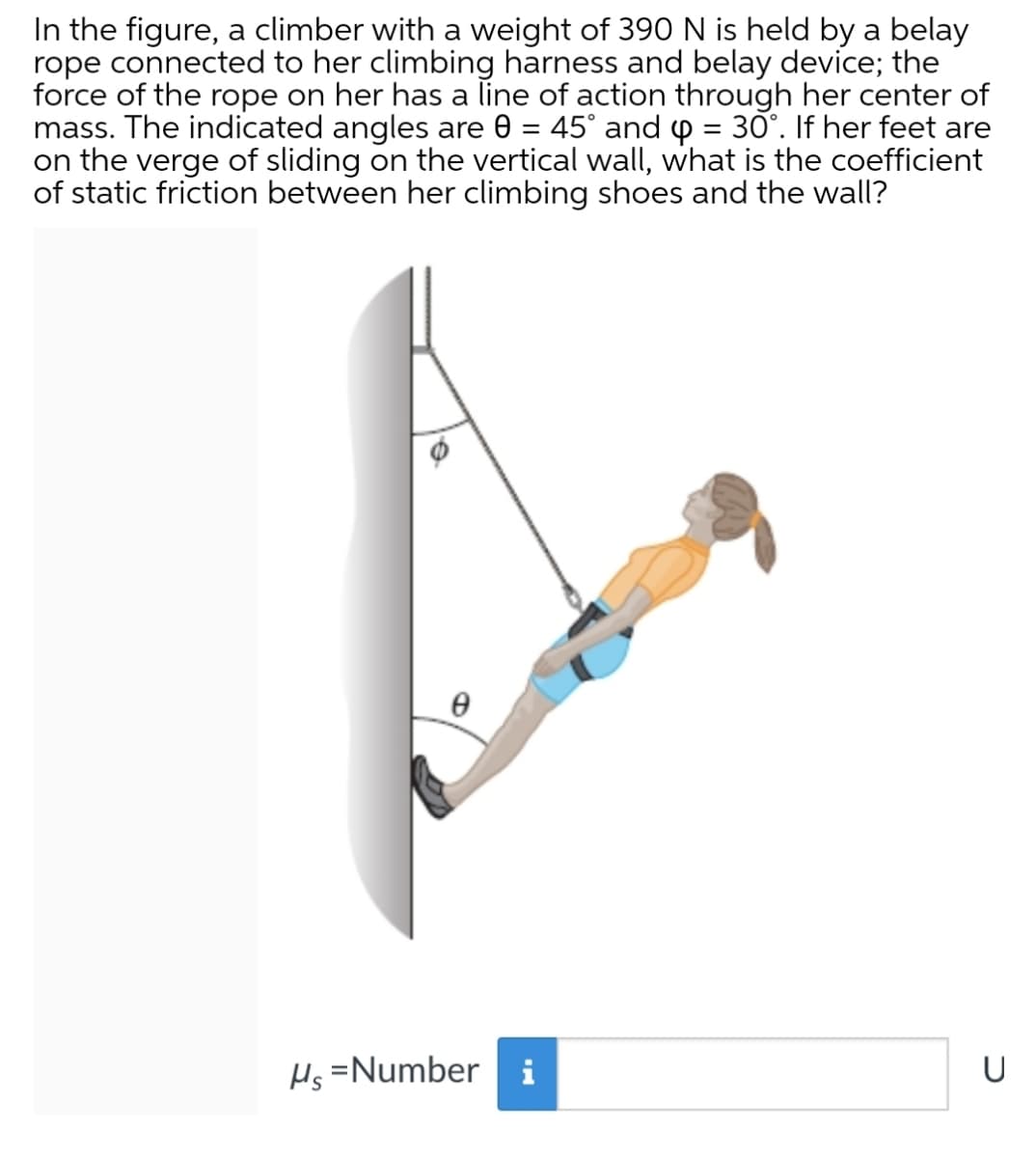 In the figure, a climber with a weight of 390 N is held by a belay
rope connected to her climbing harness and belay device; the
force of the rope on her has a line of action through her center of
mass. The indicated angles are 0 = 45° and p = 30°. If her feet are
on the verge of sliding on the vertical wall, what is the coefficient
of static friction between her climbing shoes and the wall?
%3D
%3D
Hs =Number i
U
