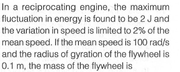 In a reciprocating engine, the maximum
fluctuation in energy is found to be 2 J and
the variation in speed is limited to 2% of the
mean speed. If the mean speed is 100 rad/s
and the radius of gyration of the flywheel is
0.1 m, the mass of the flywheel is