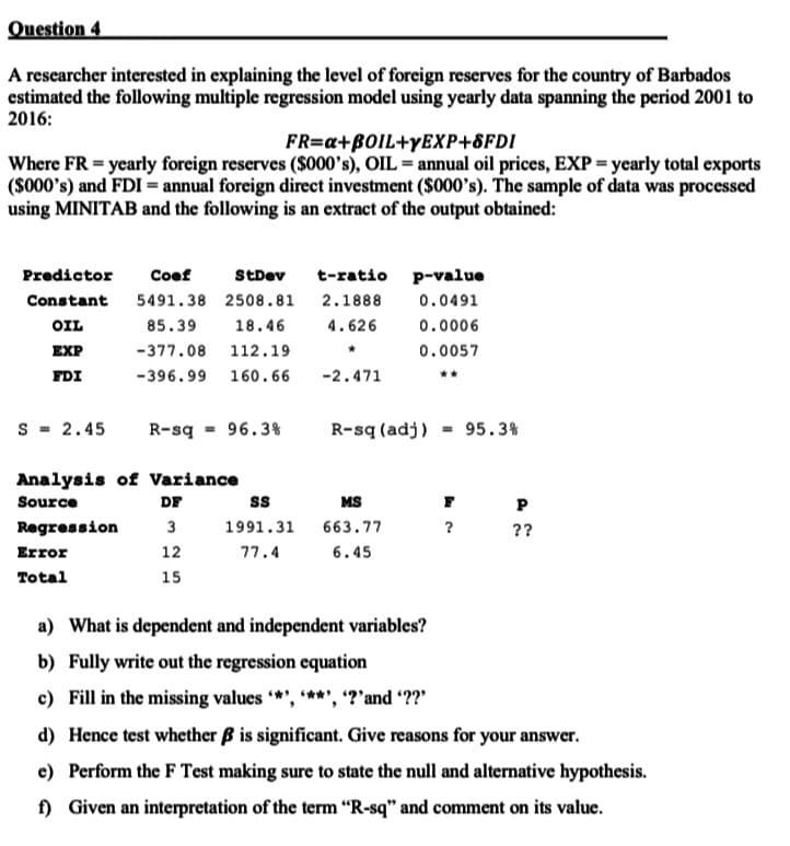 Question 4
A rescarcher interested in explaining the level of foreign reserves for the country of Barbados
estimated the following multiple regression model using yearly data spanning the period 2001 to
2016:
FR=a+BOIL+YEXP+8FDI
Where FR = yearly foreign reserves ($000's), OIL = annual oil prices, EXP = ycarly total exports
($000's) and FDI = annual foreign direct investment ($000's). The sample of data was processed
using MINITAB and the following is an extract of the output obtained:
Predictor
Coef
StDev
t-ratio p-value
Constant
5491.38 2508.81
2.1888
0.0491
OIL
85.39
18.46
4.626
0.0006
EXP
-377.08 112.19
0.0057
FDI
-396.99 160.66
-2.471
s = 2.45
R-sq = 96.3%
R-sq (adj) = 95.3%
Analysis of Variance
Source
DF
ss
MS
Regression
3
1991.31
663.77
??
Error
12
4 . רר
6.45
Total
15
a) What is dependent and independent variables?
b) Fully write out the regression equation
c) Fill in the missing values *', ***', '?'and ??"
d) Hence test whether B is significant. Give reasons for your answer.
e) Perform the F Test making sure to state the null and alternative hypothesis.
f) Given an interpretation of the term "R-sq" and comment on its value.
