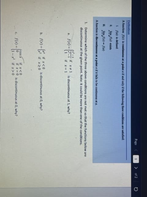 Page
of 2
Definition
A function f(x) is contimuous at a point a if and only if the following three conditions are satisfied:
i S(a) is defined
L Jim f) exists
L Jim fx) - S(a)
A function is discontinuous at a point a if it fails to be continuous at a.
1. Determine which of the three above conditions are not met so that the functions below are
discontinuous at the given point. Note: it could be more than one of the conditions.
if x*1
a. f(x) =
1
is discontinuous at 1, why?
if x=1
b. f(x) =
(e if x<0
if x20
is discontinuous at 0, why?
if x<0
if x=0 is discontinuous at 0, why?
-x if x> 0
(cosx
c. f(x) =0
