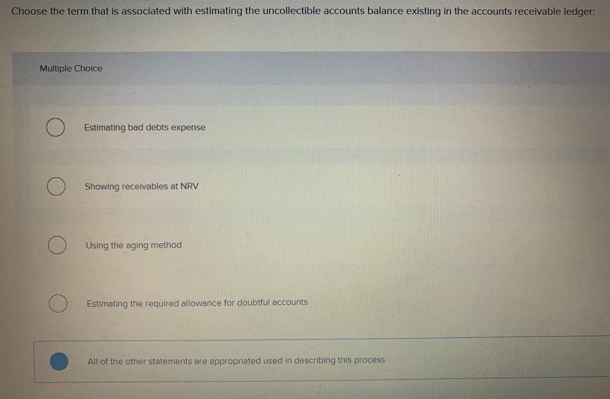 Choose the term that is associated with estimating the uncollectible accounts balance existing in the accounts receivable ledger:
Multiple Choice
Estimating bad debts expense
Showing receivables at NRV
Using the aging method
Estimating the required allowance for doubtful accounts
All of the other statements are appropriated used in describing this process