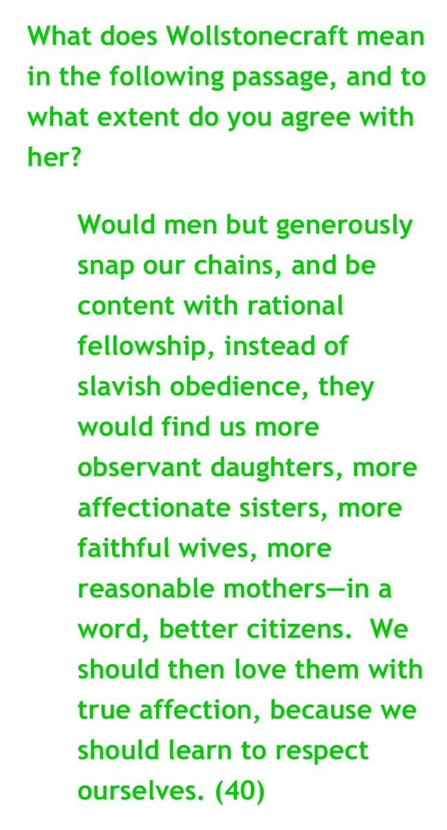 What does
Wollstonecraft
mean
in the following passage, and to
what extent do you agree with
her?
Would men but generously
snap our chains, and be
content with rational
fellowship, instead of
slavish obedience, they
would find us more
observant daughters, more
affectionate sisters, more
faithful wives, more
reasonable mothers-in a
word, better citizens. We
should then love them with
true affection, because we
should learn to respect
ourselves. (40)