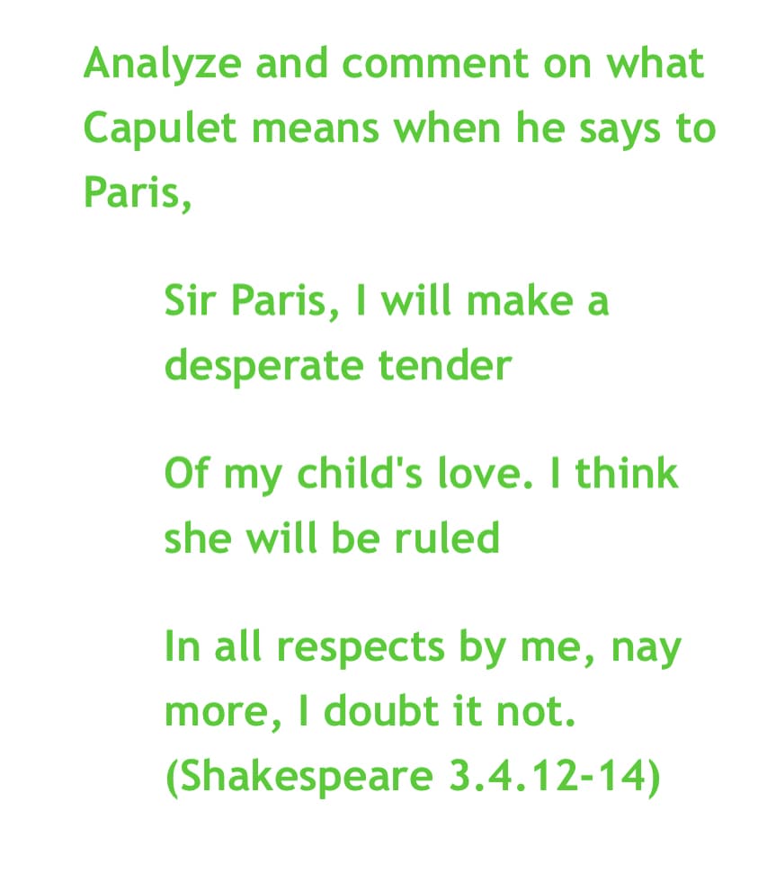 Analyze and comment on what
Capulet means when he says to
Paris,
Sir Paris, I will make a
desperate tender
Of my child's love. I think
she will be ruled
In all respects by me, nay
more, I doubt it not.
(Shakespeare 3.4.12-14)