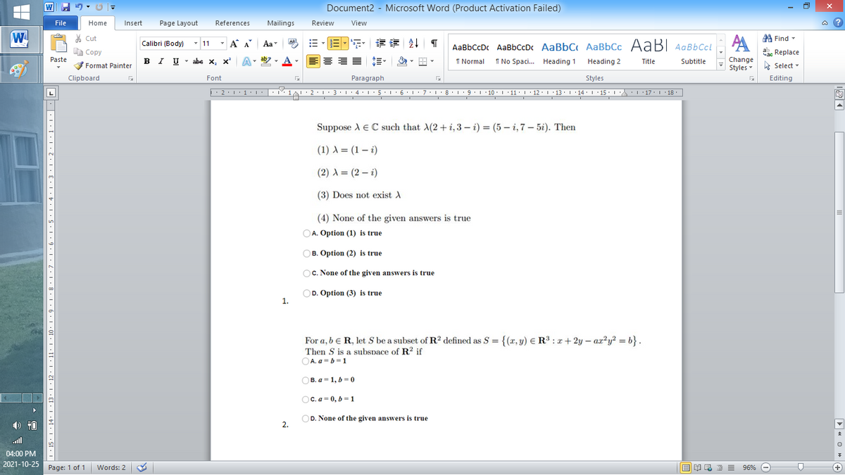 Document2 - Microsoft Word (Product Activation Failed)
File
Home
Insert
Page Layout
References
Mailings
Review
View
a ?
* Cut
A
A Find -
- A A
Aa
目 请24| T
Calibri (Body) - 11
AaBbCcDc AaBbCcDc AaBbC AaBbCc AABI AaBbCcl
Copy
ac Replace
Paste
BI U - abe x, x
A. ab
1 Normal
I No Spaci. Heading 1
Heading 2
Title
Subtitle
Change
Format Painter
Styles Select -
Clipboard
Font
Paragraph
Styles
Editing
I10
11. 1 12- I :13.1 14. 1 15.
17
· 18
Suppose A E C such that A(2+ i, 3 – i) = (5 – i,7 – 5i). Then
(1) A = (1 – i)
(2) A = (2 – i)
(3) Does not exist A
(4) None of the given answers is true
A. Option (1) is true
OB. Option (2) is true
OC. None of the given answers is true
OD. Option (3) is true
1.
For a, b e R, let Sbe a subset of R2 defined as S = {(x, y) E R³ : x+2y – ax?y? = b} .
Then S is a subspace of R? if
OA. a-b-1
OB. a - 1, 6-0
OC. a = 0, b = 1
OD. None of the given answers is true
2.
all
04:00 PM
2021-10-25
Page: 1 of 1 Words: 2
O A E 2 = 96% O

