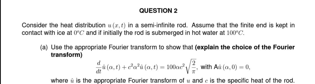 QUESTION 2
Consider the heat distribution u (x, t) in a semi-infinite rod. Assume that the finite end is kept in
contact with ice at 0°C and if initially the rod is submerged in hot water at 100°C.
(a) Use the appropriate Fourier transform to show that (explain the choice of the Fourier
transform)
d
û(a, t) + c²a²û (a, t) = 100ac²
with Aû (a,0) = 0,
dt
where û is the appropriate Fourier transform of u and c is the specific heat of the rod.