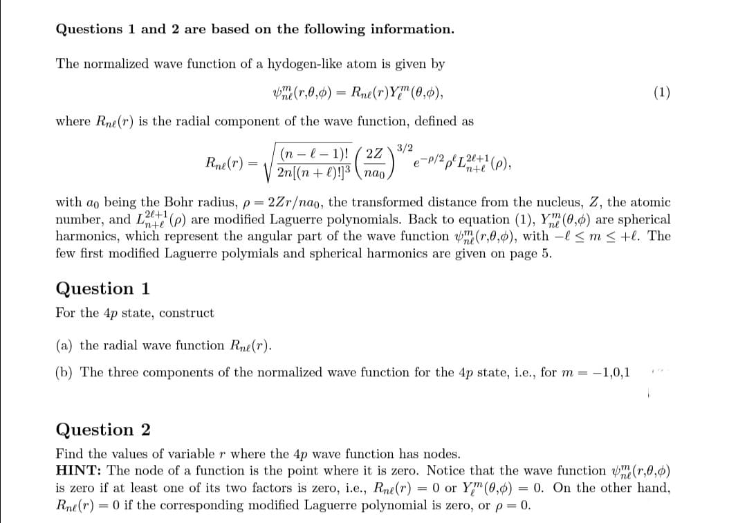 Questions 1 and 2 are based on the following information.
The normalized wave function of a hydogen-like atom is given by
une (r,0,0) = Rne(r)Y (0,0),
where Rne(r) is the radial component of the wave function, defined as
(n-l-1)! (2Z 3/2
2n[(n+1)!]³ nao
Question 1
For the 4p state, construct
-P/2
p/2 p² [²+1 (p),
-20+1
Rne(r)
with ao being the Bohr radius, p=2Zr/nao, the transformed distance from the nucleus, Z, the atomic
number, and L(p) are modified Laguerre polynomials. Back to equation (1), Ym (0,0) are spherical
harmonics, which represent the angular part of the wave function me (r,0,0), with -l≤ m <+l. The
few first modified Laguerre polymials and spherical harmonics are given on page 5.
(1)
(a) the radial wave function Rne(r).
(b) The three components of the normalized wave function for the 4p state, i.e., for m = -1,0,1
Question 2
Find the values of variable r where the 4p wave function has nodes.
HINT: The node of a function is the point where it is zero. Notice that the wave function (r,0,0)
is zero if at least one of its two factors is zero, i.e., Rne(r) = 0 or Ym (0,0) = 0. On the other hand,
Rne(r) = 0 if the corresponding modified Laguerre polynomial is zero, or p = 0.