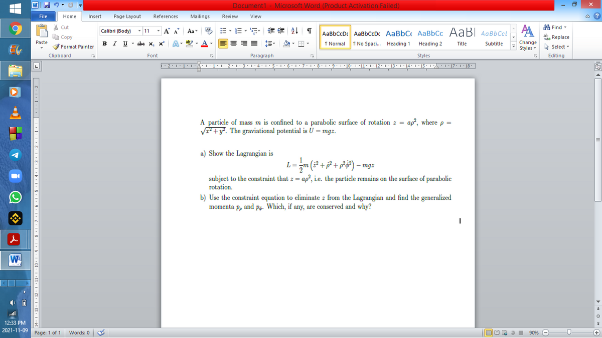 Document1 - Microsoft Word (Product Activation Failed)
File
Home
Insert
Page Layout
References
Mailings
Review
View
a ?
% Cut
A Find -
Calibri (Body)
- 11
- A A
Aa
AaBbCcDc AaBbCcDc AaBbC AaBbCc AaB AaBbCcL
E Copy
a Replace
Paste
B I U - abe x, x
I Normal
Change
Styles
I No Spaci.. Heading 1
Heading 2
Title
Subtitle
A Select -
Format Painter
Clipboard
Font
Paragraph
Styles
Editing
A particle of mass m is confined to a parabolic surface of rotation z =
VI + y*. The graviational potential is U = mgz.
ap?, where p =
a) Show the Lagrangian is
m (² + j² + pP&#) – mgz
L =
ap?, i.e. the particle remains on the surface of parabolic
subject to the constraint that z =
rotation.
b) Use the constraint equation to eliminate z from the Lagrangian and find the generalized
momenta p, and på. Which, if any, are conserved and why?
W
ll
12:33 PM
2021-11-09
Page: 1 of 1
Words: 0
B I E E E 90% e
+
