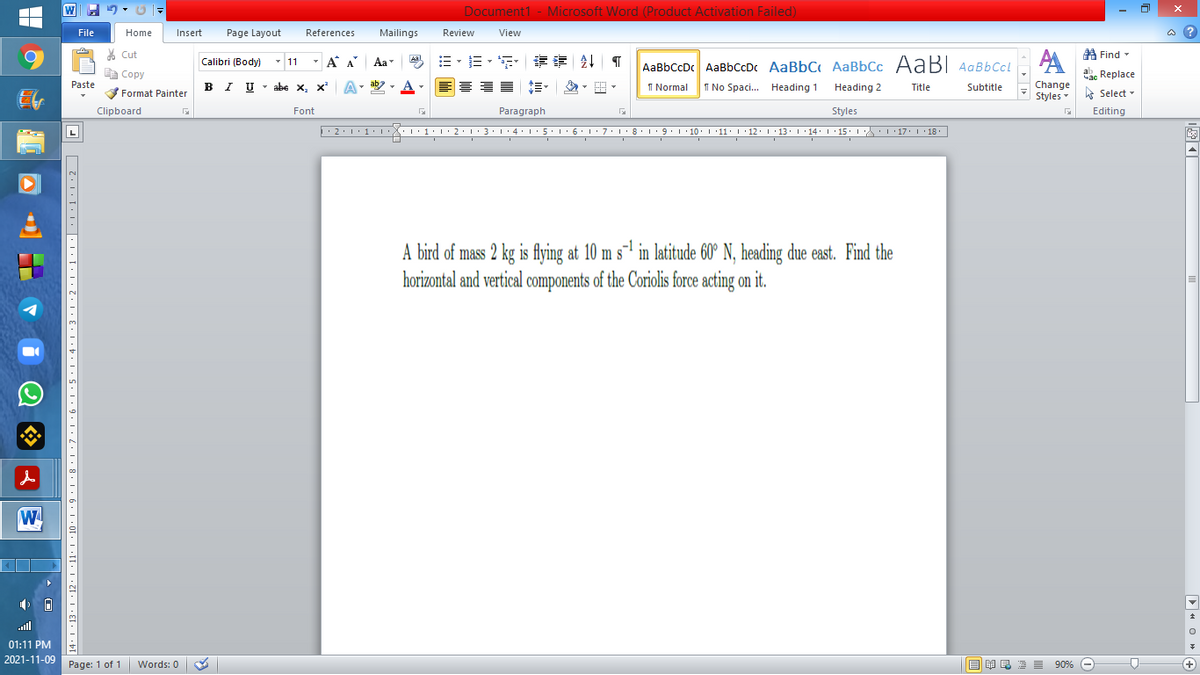 Document1 - Microsoft Word (Product Activation Failed)
File
Home
Insert
Page Layout
References
Mailings
Review
View
a ?
A Find -
A
% Cut
-
=、,请 1
Calibri (Body) - 11
A A
Aa
Aal
AaBbCcDc AaBbCcD AaBbC AaBbCc AaBI AqBbCcl
E Copy
a Replace
Paste
B I U -
abe x, x A
ab
A
I Normal
Change
Styles
I No Spaci.. Heading 1
Heading 2
Title
Subtitle
-
Format Painter
A Select -
Clipboard
Font
Paragraph
Styles
Editing
• 2:1: 1:
| 3:1' 4: ·5.1 6.1:7 l:8: 1'9 ' 10: 1 '11: 1'12 :L·13:1' 14:' 15. LA:L 17:L · 18.
A bird of mass 2 kg is flying at 10 m s-1 in latitude 60° N, heading due east. Find the
horizontal and vertical components of the Coriolis force acting on it.
W
all
01:11 PM
2021-11-09 Page: 1 of 1
B I E E E 90% e
Words: 0
|图可
