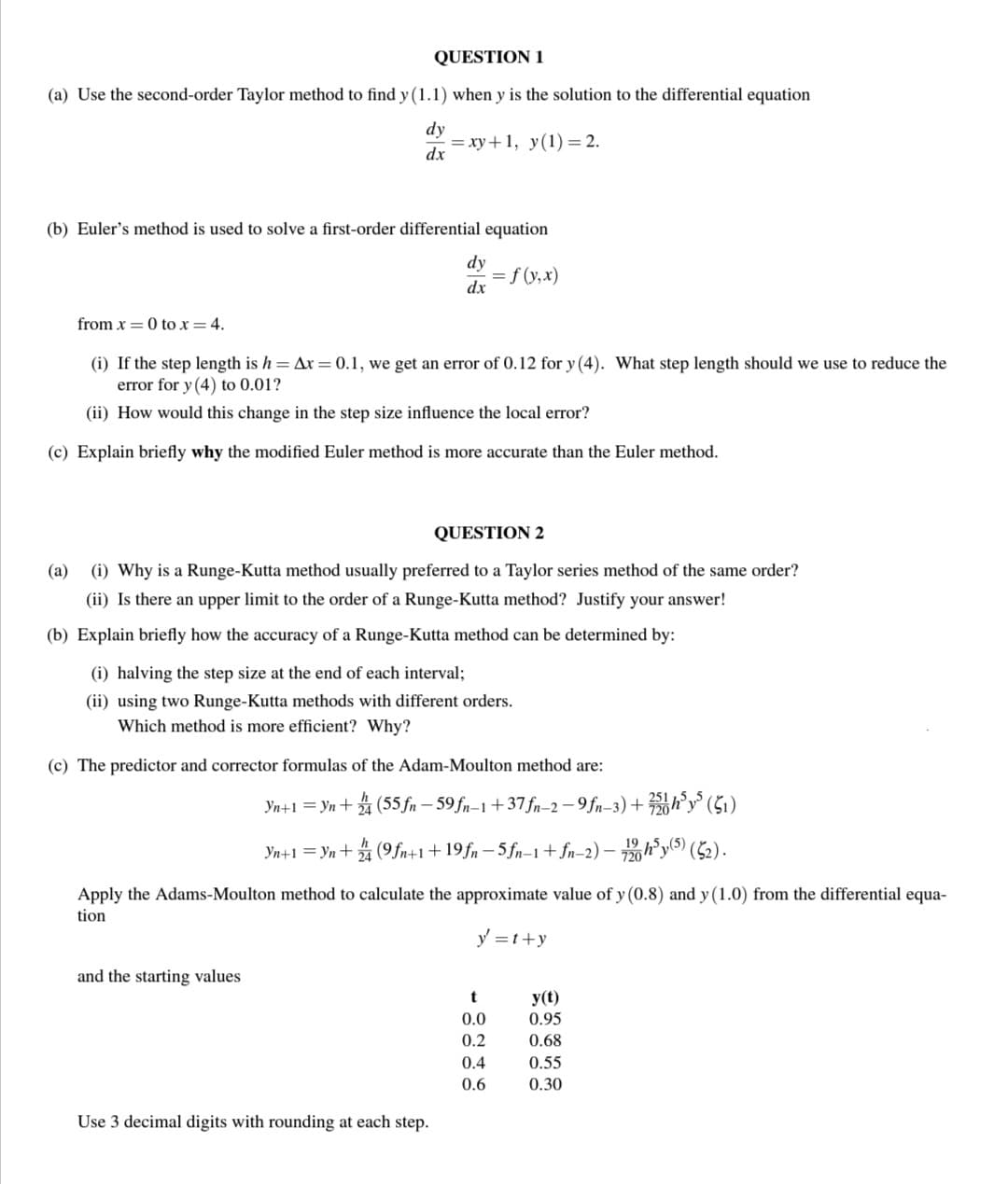 QUESTION 1
(a) Use the second-order Taylor method to find y (1.1) when y is the solution to the differential equation
dy
dx
=xy+1, y(1) = 2.
(b) Euler's method is used to solve a first-order differential equation
= f (y,x)
from x = 0 to x = 4.
(i) If the step length is h = Ax = 0.1, we get an error of 0.12 for y (4). What step length should we use to reduce the
error for y (4) to 0.01?
(ii) How would this change in the step size influence the local error?
(c) Explain briefly why the modified Euler method is more accurate than the Euler method.
dy
dx
QUESTION 2
(a) (i) Why is a Runge-Kutta method usually preferred to a Taylor series method of the same order?
(ii) Is there an upper limit to the order of a Runge-Kutta method? Justify your answer!
(b) Explain briefly how the accuracy of a Runge-Kutta method can be determined by:
(i) halving the step size at the end of each interval;
(ii) using two Runge-Kutta methods with different orders.
Which method is more efficient? Why?
(c) The predictor and corrector formulas of the Adam-Moulton method are:
Yn+1=Yn+4 (55 fn-59 fn-1 +37fn-2-9fn-3)+25h³y5 (51)
Yn+1=Yn + 2/4 (9fn+1+19fn5fn-1 + fn-2) - 720h³y(5) (52).
Apply the Adams-Moulton method to calculate the approximate value of y (0.8) and y (1.0) from the differential equa-
tion
y=t+y
and the starting values
Use 3 decimal digits with rounding at each step.
t
0.0
0.2
0.4
0.6
y(t)
0.95
0.68
0.55
0.30