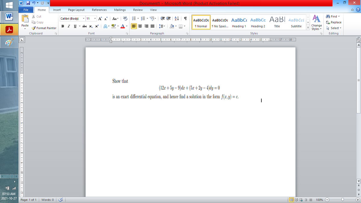 Document1 - Microsoft Word (Product Activation Failed)
File
Home
Insert
Page Layout
References
Mailings
Review
View
a ?
W
A
A Find -
% Cut
- A A
章 T
Aal
Calibri (Body) - 11
Aa
AaBbCcDc AaBbCcDc AaBbC AaBbCc AaB AaBbCcL
E Copy
ae Replace
B I U
U - abe x, x²
ab
A
I Normal
I No Spaci. Heading 1
Paste
A
Change
.
Heading 2
Title
Subtitle
Format Painter
Styles - Select -
Clipboard
Font
Paragraph
Styles
Editing
• 2. 1:.
I' 2: 1 : 3:1
• 4.I 5.1' 6.1'7
I'8: 1 9 ' 10.L· 11: 1 ' 12.'13 · L 14: 1· 15.1A L'17:1 18
Show that
(12r + 5y – 9)dx + (5x+ 2y – 4)dy = 0
is an exact differential equation, and hence find a solution in the form f(x,y) = c.
TO .ll
07:53 AM
2021-10-27
Page: 1 of 1
Words: 0
E EA E E E
100% -
+)
