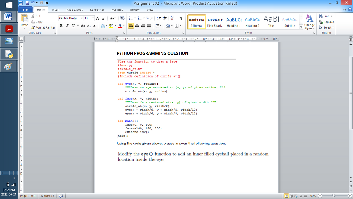 W
s
07:59 PM
2022-06-21
File
Im
Paste
* | · 16 · 1 · 15 · 1 · 14 · |·13·1·12·1·11·1·10 · 1 · 9 · 1 · 8 · 1 ·7·1·6·1·5·1·4·1·3·1·2·1·1·1·D
Home
Page: 1 of 1
Insert
Cut
Copy
Format Painter
Clipboard
Words: 13
Page Layout
Calibri (Body)
BIU
I U
Assignment 02 - Microsoft Word (Product Activation Failed)
References
Mailings
Review
View
Aal
Find
13 Á A Aa
B-ES FEAT AaBbCcDc AaBbCcDc AaBbC AaBbCc AaBl AaBbCcl
A
abe X₂ X²
abe X, X² A
A
ab
D
1 Normal
No Spaci... Heading 1
Title
Subtitle
Heading 2
Styles
час
ac Replace
Change
Styles Select -
Font
Paragraph
Г
G
Editing
▶ · 2 · 1 · 1 · 1 ···1·1·2·1·3·1·4·1·5·1·6·1·7·1·8·1·9·|·10·|·11· |· 12 · |· 13 · |·14· |·15· |· ·|·17· |· 18.
PYTHON PROGRAMMING QUESTION
#Use the function to draw a face
#face.py
#circle_at.py
from turtle import *
#Include definition of circle_at ()
def eye (x, y, radius):
www
"""Draw an eye centered at (x, y) of given radius.
circle_at (x, y, radius)
def face (x, y, width):
"""Draw face centered at (x, y) of given width."""
circle_at (x, y, width/2)
eye (x-width/6, y + width/5, width/12)
eye (x + width/6, y + width/5, width/12)
def main ():
face (0, 0, 100)
face (-140, 160, 200)
exitonclick()
main ()
Using the code given above, please answer the following question,
Modify the eye () function to add an inner filled eyeball placed in a random
location inside the eye.
NRE= 90%
90%
@?
M
0+