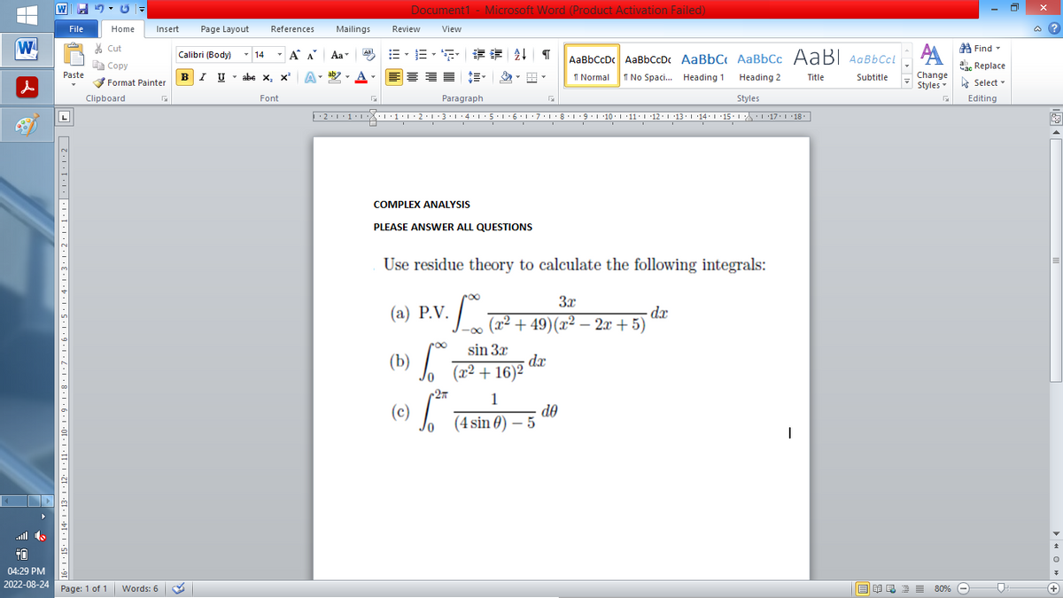 |
W
0.
▶
File
70
Paste
16° | +15° |·14·1·13· |×12·1·11·1·10·1·9·1·8·1·7·1·6·1·5·1·4·1·3·1·2·1·1·1·|····2
Home
Insert Page Layout
Cut
Copy
Format Painter
Clipboard
04:29 PM
2022-08-24 Page: 1 of 1 Words: 6
Calibri (Body)
T
BIU
14
References
T
I U abe X₂ X³
abe X, X²
Font
Α Α΄
A
Mailings
B-B-S ## T AaBbCcDc AaBbCcDc AaBbC AaBbCc AaBI AaBbCcl
Normal
No Spaci... Heading 1
Title
Subtitle
Heading 2
Styles
··2·1·1·|*|*|·1·1·2·1·3·1·4·1·5·1·6·1·7· 1 · 8 · 1 ·9·|··10·|·11·|·12·|·13·|·14°|·15·| ·|\_\\ ·| ·17·| · 18 ·
T
Aa
ab
Aal
Document1 - Microsoft Word (Product Activation Failed)
View
F
Review
Paragraph
COMPLEX ANALYSIS
PLEASE ANSWER ALL QUESTIONS
Use residue theory to calculate the following integrals:
(a) P.V.
·10
√°º°
(c) √²³²
(b)
2π
3x
(x² +49) (x² − 2x + 5)
-
,
sin 3x
(x² + 16)²
G
dx
1
(4 sin ) -5
do
- dx
I
Find
АА
Час Replace
Change
Styles Select
G Editing
■ 美岛酒 ≡ 80%
80%
□
@?
V
+