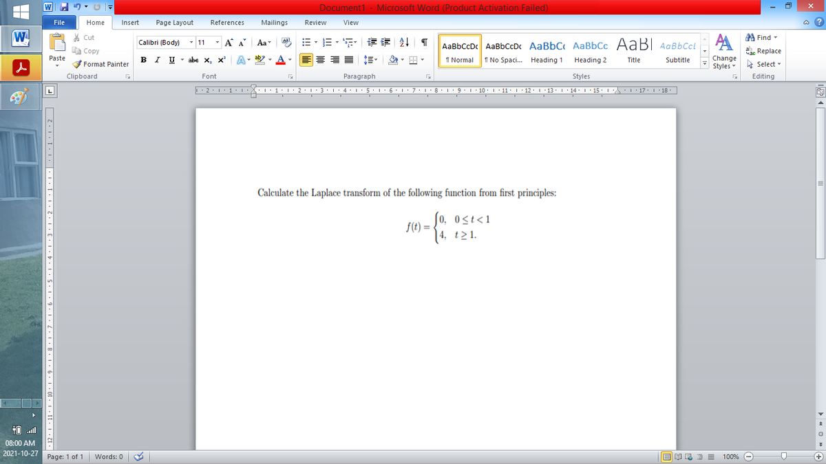 Document1 - Microsoft Word (Product Activation Failed)
File
Home
Insert
Page Layout
References
Mailings
Review
View
a ?
W
% Cut
=。三,年 乳
A Find -
Calibri (Body) - 11
- A A
Aa
Aal
AaBbCcDc AaBbCcDc AaBbC AaBbCc AaB AaBbCcL
E Copy
ae Replace
B I U
U - abe x, x²
ab
A
I Normal
I No Spaci. Heading 1
Paste
A
Change
.
Heading 2
Title
Subtitle
Format Painter
Styles - Select -
Clipboard
Font
Paragraph
Styles
Editing
• 2. 1:.
I' 2: 1 : 3:1
• 4.I 5.1' 6.1'7
I'8: 1 9 ' 10.L· 11: 1 ' 12.'13 · L 14: 1· 15.1A L'17:1 18
Calculate the Laplace transform of the following function from first principles:
So, ost<1
f(t) =
| 4, t>1.
TO .ll
08:00 AM
2021-10-27
Page: 1 of 1
Words: 0
E EA E E E
100% -
+
