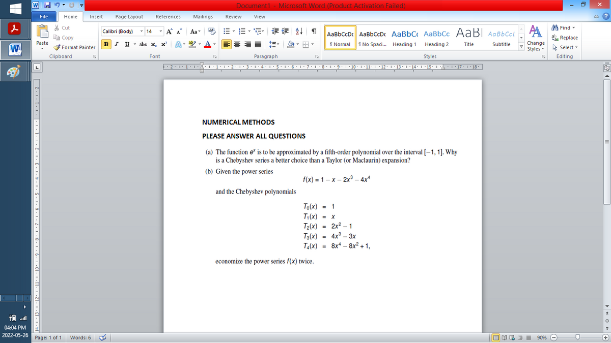 ■
W
04:04 PM
2022-05-26
File
Paste
·* | +13+ | + 12+ | +11° +10·1·9·1·8·1·7·1·6·1·5·1·4·1·3·1·2·1·1·1···1·1·20
L
Home
Cut
Copy
Format Painter
Clipboard
Insert
Page: 1 of 1 Words: 6
Document1 - Microsoft Word (Product Activation Failed)
Page Layout
References
Review
View
T
14
T
Α Α΄
B-B-S ## T
AaBbCcDc AaBbCcDc AaBbC AaBbCc AaBl AaBbCcl
abe X, X² A
ab
T
트플
1 Normal No Spaci... Heading 1
Heading 2
Title
Subtitle
Font
Paragraph
G
Styles
·2·1·1·····1·1·2·1·3·1·4·1·5·1· 6 · 1 · 7 · 1 · 8 · 1 ·9·1·10·1·11·1·12·1·13· |·14·1·15· |· · |·17· 1 · 18 · |
I
I
I
I
I
NUMERICAL METHODS
PLEASE ANSWER ALL QUESTIONS
(a) The function ex is to be approximated by a fifth-order polynomial over the interval [-1, 1]. Why
is a Chebyshev series a better choice than a Taylor (or Maclaurin) expansion?
(b) Given the power series
f(x)=1-x-2x³ - 4x4
and the Chebyshev polynomials
(x) = 1
To(x)
T₁(x) = x
T₂(x) = 2x²-1
T3(x) =
4x³ - 3x
Ta(x) = 8x* _ 8x2 + 1,
economize the power series f(x) twice.
Calibri (Body)
BIU
I U abe X₂ X²
Mailings
Aal
Aa
יד
Find
A
Час Replace
Change
Styles Select
G
Editing
Ef R 90% Ⓒ
@?
E
OG
