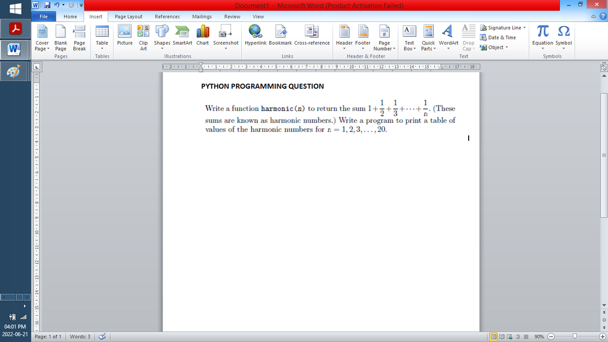 Document1 - Microsoft Word (Product Activation Failed)
References Mailings Review View
Home
Insert
Page Layout
NYAN
A
=
4 A
KA
5 Date & Time
Cover Blank Page Table Picture Clip Shapes SmartArt Chart Screenshot Hyperlink Bookmark Cross-reference Header Footer Page
W Page Page Break
Text Quick WordArt Drop
Box Parts
Art
Object
*
Cap
Pages
Tables
Text
Illustrations
▶ · 2 · 1 · 1 · 1
Number
Links
Header & Footer
···1·1·2·1·3·1·4·1·5·1·6·1·7·1·8·1·9·|·10·|·11· |· 12 · |· 13 · |·14· |·15· |· ·|·17· |· 18.
PYTHON PROGRAMMING QUESTION
1 1
1
++. (These
n
Write a function harmonic (n) to return the sum 1+2+3+.
sums are known as harmonic numbers.) Write a program to print a table of
values of the harmonic numbers for n = 1, 2, 3,..., 20.
1
04:01 PM
2022-06-21
W
10,1,9,1,8,1,7,1.6.1.5.1,4,1,3,1,2,1,1,1,11日
File
Page: 1 of 1
Words: 3
Signature Line
ΠΩ
Equation Symbol
Symbols
NRE= 90%
90%
?
E
0+