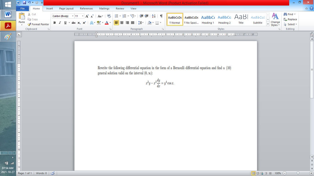 Document1 - Microsoft Word (Product Activation Failed)
File
Home
Insert
Page Layout
References
Mailings
Review
View
a ?
W
% Cut
=。三,年 乳
A Find -
Calibri (Body) - 11
- A A
Aa
Aal
AaBbCcDc AaBbCcDc AaBbC AaBbCc AaB AaBbCcL
E Copy
ae Replace
B I U
U - abe x, x²
ab
A
I Normal
I No Spaci. Heading 1
Paste
A
Change
.
Heading 2
Title
Subtitle
Format Painter
Styles - Select -
Clipboard
Font
Paragraph
Styles
Editing
• 2. 1:.
I' 2: 1 : 3:1
• 4.I 5.1' 6.1'7
I'8: 1 9 ' 10.L· 11: 1 ' 12.'13 · L 14: 1· 15.1A L'17:1 18
Rewrite the following differential equation in the form of a Bernoulli differential equation and find a (10)
general solution valid on the interval (0, o0):
ry-r = y^ cos z.
dr
TO .ll
07:54 AM
2021-10-27
Page: 1 of 1
Words: 0
E EA E E E
100% -
+)
