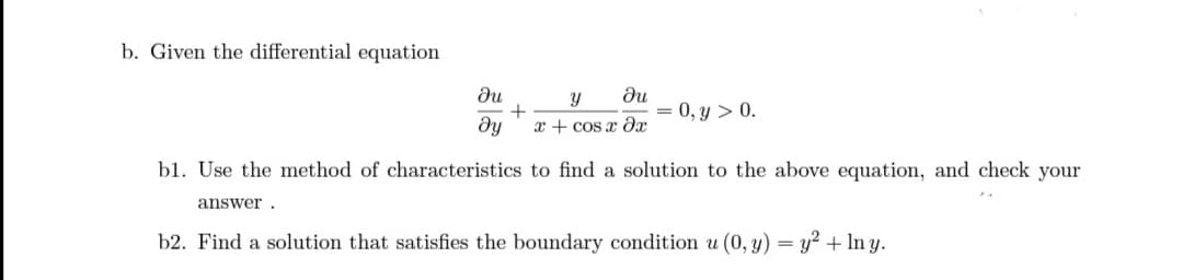 b. Given the differential equation
du
Ju
+
dy x+cos x ax
= 0, y > 0.
bl. Use the method of characteristics to find a solution to the above equation, and check your
answer.
b2. Find a solution that satisfies the boundary condition u (0, y) = y² + In y.