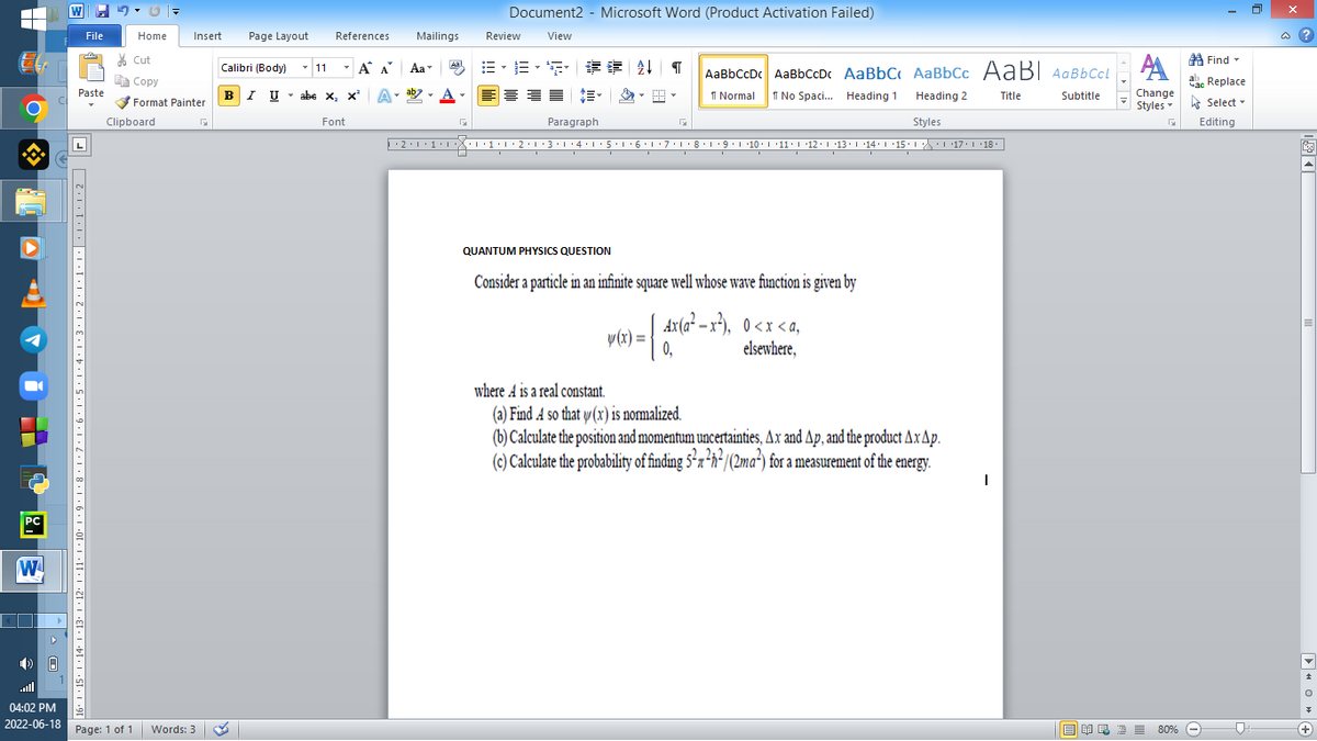 ▬▬
M
8.
PC
W
A
W
File
Paste
Home
Cut
Copy
Format Painter
Clipboard
| +15° |·14° |·13· |·12·1·11·1·10·|·9·1·8·1·7·1·6·1·5·1·4·1·3·1·2·1·1······20
Insert
04:02 PM
2022-06-18 Page: 1 of 1 Words: 3
Page Layout
References
Calibri (Body) 11
T
T
Α Α΄
BIU
abe X, X² A
T
Font
I U abe X₂ X³
Document2 - Microsoft Word (Product Activation Failed)
Review
View
B-B-S ## T
AaBbCcDc AaBbCcDc AaBbC AaBbCc AaBl AaBbCcl
ab
Normal
No Spaci... Heading 1
Heading 2
Title
Subtitle
F
Paragraph
G
Styles
··2 · 1 · 1 ·|·|·|·1·1·2·1·3·1·4·1·5·1· 6 · 1 · 7 · 1 · 8 · 1 ·9·1·10° | ·11·|··12·|·13·|··14° | ・15·| ·|\_\ ·| ·17·|*18* ||
QUANTUM PHYSICS QUESTION
Consider a particle in an infinite square well whose wave function is given by
v(x) = | 4x (a² = x²),
Ax(a²-x²), 0<x<a,
elsewhere,
0₁
where A is a real constant.
(a) Find A so that y(x) is normalized.
(b) Calculate the position and momentum uncertainties, Ax and Ap, and the product Ax Ap.
(c) Calculate the probability of finding 5²²h²/(2ma²) for a measurement of the energy.
Mailings
Aal
Aa
I
A
Change
Styles
G
■ ¥良 酒 ≡ 80%
Find
час
ac Replace
Select -
Editing
@?
O◄
+