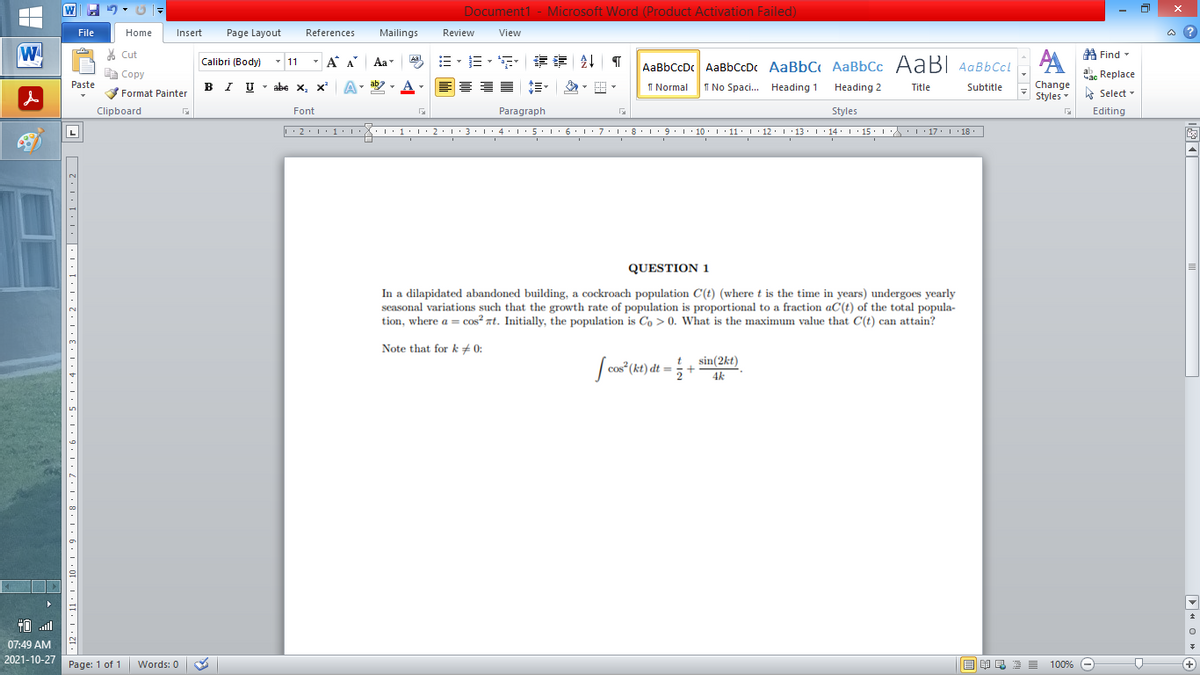 Document1 - Microsoft Word (Product Activation Failed)
File
Home
Insert
Page Layout
References
Mailings
Review
View
a ?
W
% Cut
=。三,年 外T
A Find -
Calibri (Body) - 11
- A A
Aa
Aal
AaBbCcDc AaBbCcDc AaBbC AaBbCc AaB AaBbCcL
E Copy
ae Replace
B I U
U - abe x, x²
ab
A
I Normal
I No Spaci. Heading 1
Paste
A
Change
.
Heading 2
Title
Subtitle
Format Painter
Styles - Select -
Clipboard
Font
Paragraph
Styles
Editing
• 2. 1:.
I' 2: 1 : 3:1
• 4.I 5.1' 6.1'7
I'8: 1 9 ' 10.L· 11: 1 ' 12.'13 · L 14: 1· 15.1A L'17:1 18
QUESTION 1
In a dilapidated abandoned building, a cockroach population C(t) (where t is the time in years) undergoes yearly
seasonal variations such that the growth rate of population is proportional to a fraction aC(t) of the total popula-
tion, where a = cos? nt. Initially, the population is Co > 0. What is the maximum value that C(t) can attain?
Note that for k + 0:
t sin(2kt)
4k
2
TO .ll
07:49 AM
2021-10-27
Page: 1 of 1
Words: 0
E EA E E E
100% -
+)
