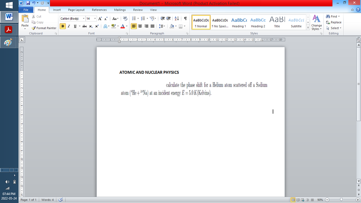 ▬▬ W
W
10
07:44 PM
2022-05-24
File
Paste
14+1+13+1+12+1+11° +10° +9 · 1 ·8·1·7·1·6·1·5·1·4·1·3•1•2•1•1•1•|*1*1*1*2 F
Home
=
Insert
Cut
E Copy
✔Format Painter
Clipboard
F
Document1 - Microsoft Word (Product Activation Failed)
References Mailings
Review View
Calibri (Body)
14
T
Al EL
¶
AaBbCcDc AaBbCcDc AaBbC AaBbcc AaBI AaBb Ccl
Á A Aa
Aab-
BIU abe X, X
- X²
A -
1 Normal
Title
Subtitle
No Spaci... Heading 1 Heading 2
Styles
Paragraph
F4
Font
·2·1·1·1·1·1·1·2·1·3·1·4·1·5·1·6·1·7·1· 8 · 1 · 9 · 1 · 10 · · ·11· · ·12· |·13· · ·14· · ·15· · · · · · 17 · |-· 18 ·|
ATOMIC AND NUCLEAR PHYSICS
calculate the phase shift for a Helium atom scattered off a Sodium
atom (He+Na) at an incident energy E= 5.0 K (Kelvins).
I
Page: 1 of 1 Words: 4
Words: 4
Page Layout
A
Change
Styles
EMR2 = 90%
Find
Replace
Select -
Editing
0
@?
E
+