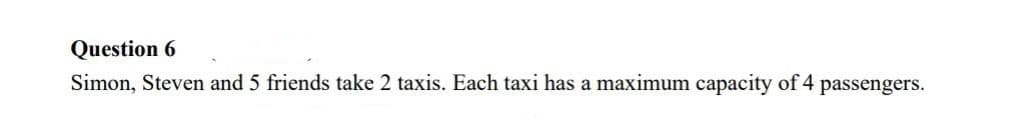 Question 6
Simon, Steven and 5 friends take 2 taxis. Each taxi has a maximum capacity of 4 passengers.
