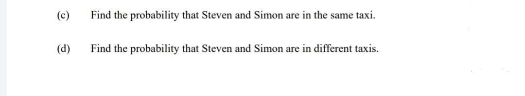 (c)
Find the probability that Steven and Simon are in the same taxi.
(d)
Find the probability that Steven and Simon are in different taxis.
