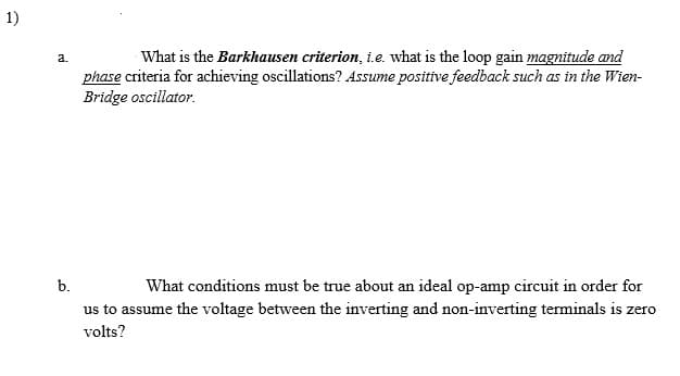 1)
What is the Barkhausen criterion, i.e. what is the loop gain magnitude and
a.
phase criteria for achieving oscillations? Assume positive feedback such as in the Wien-
Bridge oscillator.
b.
What conditions must be true about an ideal op-amp circuit in order for
us to assume the voltage between the inverting and non-inverting terminals is zero
volts?
