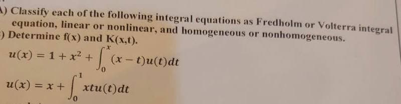 A) Classify each of the following integral equations as Fredholm or Volterra integral
equation, linear or nonlinear, and homogeneous or nonhomogeneous.
=) Determine f(x) and K(x,t).
u(x) = 1 + x² + + [²₁x
+ S²:
0
u(x) = x +
(x - t)u(t)dt
xtu(t)dt