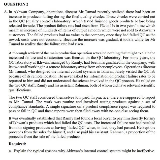 QUESTION 2
A. In Akhwan Company, operations director Mr Tamad recently realized there had been an
increase in products failing during the final quality checks. These checks were carried out
in the QC (quality control) laboratory, which tested finished goods products before being
released for sale. The product failure rate had risen from 1% to 4% in two years' time which
meant an increase of hundreds of items of output a month which were not sold to Akhwan's
customers. The failed products had no value to the company once they had failed QC as the
rework costs were not economic. Because the increase was gradual, it took a while for Mr
Tamad to realize that the failure rate had risen.
A thorough review of the main production operation revealed nothing that might explain the
increased failure and so attention was focused on the QC laboratory. For some years, the
QC laboratory at Ikhwan, managed by Ramly, had been marginalized in the company, with
its two staff working in a remote laboratory away from other employees. Operations director
Mr Tamad, who designed the internal control systems in Ikhwan, rarely visited the QC lab
because of its remote location. He never asked for information on product failure rates to be
reported to him and did not understand the science involved in the QC process. He relied on
the two QC staff, Ramly and his assistant Rahman, both of whom did have relevant scientific
qualifications.
The two QC staff considered themselves low paid. In practice, there are supposed to report
to Mr. Tamad. The work was routine and involved testing products against a set of
compliance standards. A single signature on a product compliance report was required to
pass or fail in QC and these reports were then filed away with no-one else seeing them.
It was eventually established that Ramly had found a local buyer to pay him directly for any
of Ikhwan's products which had failed the QC tests. The increased failure rate had resulted
from his signing products as having 'failed QC' when, in fact, they had passed. He kept the
proceeds from the sales for himself, and also paid his assistant, Rahman, a proportion of the
proceeds from the sale of the failed products.
Required:
a. Explain the typical reasons why Akhwan's internal control system might be ineffective.
