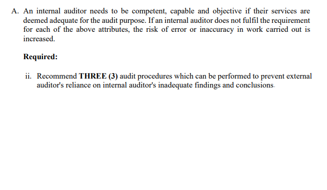 A. An internal auditor needs to be competent, capable and objective if their services are
deemed adequate for the audit purpose. If an internal auditor does not fulfil the requirement
for each of the above attributes, the risk of error or inaccuracy in work carried out is
increased.
Required:
ii. Recommend THREE (3) audit procedures which can be performed to prevent external
auditor's reliance on internal auditor's inadequate findings and conclusions.