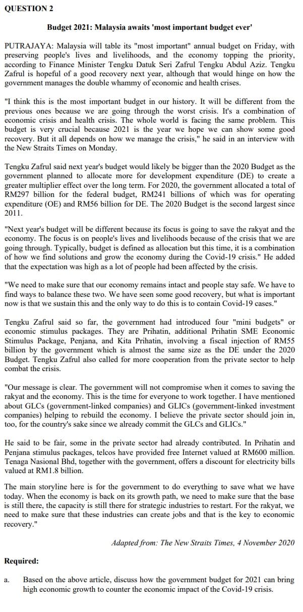 QUESTION 2
Budget 2021: Malaysia awaits 'most important budget ever'
PUTRAJAYA: Malaysia will table its "most important" annual budget on Friday, with
preserving people's lives and livelihoods, and the economy topping the priority,
according to Finance Minister Tengku Datuk Seri Zafrul Tengku Abdul Aziz. Tengku
Zafrul is hopeful of a good recovery next year, although that would hinge on how the
government manages the double whammy of economic and health crises.
"I think this is the most important budget in our history. It will be different from the
previous ones because we are going through the worst crisis. It's a combination of
economic crisis and health crisis. The whole world is facing the same problem. This
budget is very crucial because 2021 is the year we hope we can show some good
recovery. But it all depends on how we manage the crisis," he said in an interview with
the New Straits Times on Monday.
Tengku Zafrul said next year's budget would likely be bigger than the 2020 Budget as the
government planned to allocate more for development expenditure (DE) to create a
greater multiplier effect over the long term. For 2020, the government allocated a total of
RM297 billion for the federal budget, RM241 billions of which was for operating
expenditure (OE) and RM56 billion for DE. The 2020 Budget is the second largest since
2011.
"Next year's budget will be different because its focus is going to save the rakyat and the
economy. The focus is on people's lives and livelihoods because of the crisis that we are
going through. Typically, budget is defined as allocation but this time, it is a combination
of how we find solutions and grow the economy during the Covid-19 crisis." He added
that the expectation was high as a lot of people had been affected by the crisis.
"We need to make sure that our economy remains intact and people stay safe. We have to
find ways to balance these two. We have seen some good recovery, but what is important
now is that we sustain this and the only way to do this is to contain Covid-19 cases."
Tengku Zafrul said so far, the government had introduced four "mini budgets" or
economic stimulus packages. They are Prihatin, additional Prihatin SME Economic
Stimulus Package, Penjana, and Kita Prihatin, involving a fiscal injection of RM55
billion by the government which is almost the same size as the DE under the 2020
Budget. Tengku Zafrul also called for more cooperation from the private sector to help
combat the crisis.
"Our message is clear. The government will not compromise when it comes to saving the
rakyat and the economy. This is the time for everyone to work together. I have mentioned
about GLCS (government-linked companies) and GLICS (government-linked investment
companies) helping to rebuild the economy. I believe the private sector should join in,
too, for the country's sake since we already commit the GLCS and GLICS."
He said to be fair, some in the private sector had already contributed. In Prihatin and
Penjana stimulus packages, telcos have provided free Internet valued at RM600 million.
Tenaga Nasional Bhd, together with the government, offers a discount for electricity bills
valued at RM1.8 billion.
The main storyline here is for the government to do everything to save what we have
today. When the economy is back on its growth path, we need to make sure that the base
is still there, the capacity is still there for strategic industries to restart. For the rakyat, we
need to make sure that these industries can create jobs and that is the key to economic
recovery."
Adapted from: The New Straits Times, 4 November 2020
Required:
Based on the above article, discuss how the government budget for 2021 can bring
high economic growth to counter the economic impact of the Covid-19 crisis.
a.
