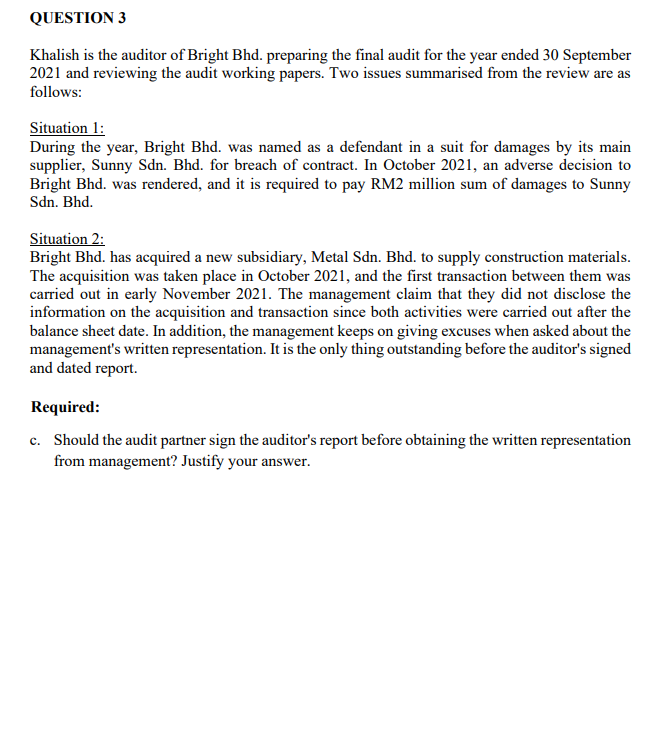 QUESTION 3
Khalish is the auditor of Bright Bhd. preparing the final audit for the year ended 30 September
2021 and reviewing the audit working papers. Two issues summarised from the review are as
follows:
Situation 1:
During the year, Bright Bhd. was named as a defendant in a suit for damages by its main
supplier, Sunny Sdn. Bhd. for breach of contract. In October 2021, an adverse decision to
Bright Bhd. was rendered, and it is required to pay RM2 million sum of damages to Sunny
Sdn. Bhd.
Situation 2:
Bright Bhd. has acquired a new subsidiary, Metal Sdn. Bhd. to supply construction materials.
The acquisition was taken place in October 2021, and the first transaction between them was
carried out in early November 2021. The management claim that they did not disclose the
information on the acquisition and transaction since both activities were carried out after the
balance sheet date. In addition, the management keeps on giving excuses when asked about the
management's written representation. It is the only thing outstanding before the auditor's signed
and dated report.
Required:
c. Should the audit partner sign the auditor's report before obtaining the written representation
from management? Justify your answer.