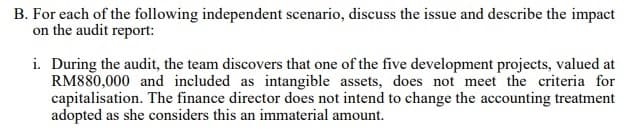 B. For each of the following independent scenario, discuss the issue and describe the impact
on the audit report:
i. During the audit, the team discovers that one of the five development projects, valued at
RM880,000 and included as intangible assets, does not meet the criteria for
capitalisation. The finance director does not intend to change the accounting treatment
adopted as she considers this an immaterial amount.
