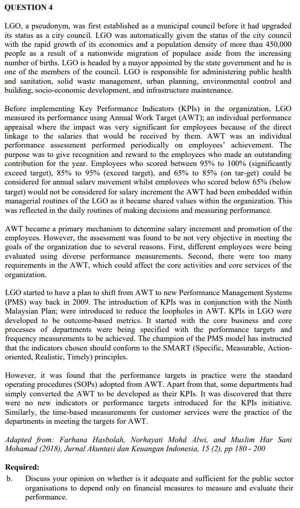 QUESTION 4
LGO, a pseudonym, was first established as a municipal council before it had upgraded
its status as a city council. LGO was automatically given the status of the city council
with the rapid growth of its economics and a population density of more than 450,000
people as a result of a nationwide migration of populace aside from the increasing
number of births. LGO is headed by a mayor appointed by the state government and he is
one of the members of the council. LGO is responsible for administering public health
and sanitation, solid waste management, urban planning, environmental control and
building, socio-economic development, and infrastructure maintenance.
Before implementing Key Performance Indicators (KPIS) in the organization, LGO
measured its performance using Annual Work Target (AWT); an individual performance
appraisal where the impact was very significant for employees because of the direct
linkage to the salaries that would be received by them. AWT was an individual
performance assessment performed periodically on employees' achievement. The
purpose was to give recognition and reward to the employees who made an outstanding
contribution for the year. Employees who scored between 95% to 100% (significantly
exceed target), 85% to 95% (exceed target), and 65% to 85% (on tar-get) could be
considered for annual salary movement whilst employees who scored below 65% (below
target) would not be considered for salary increment the AWT had been embedded within
managerial routines of the LGO as it became shared values within the organization. This
was reflected in the daily routines of making decisions and measuring performance.
AWT became a primary mechanism to determine salary increment and promotion of the
employees. However, the assessment was found to be not very objective in meeting the
goals of the organization due to several reasons. First, different employees were being
evaluated using diverse performance measurements. Second, there were too many
requirements in the AWT, which could affect the core activities and core services of the
organization.
LGO started to have a plan to shift from AWT to new Performance Management Systems
(PMS) way back in 2009. The introduction of KPIS was in conjunction with the Ninth
Malaysian Plan; were introduced to reduce the loopholes in AWT. KPIS in LGO were
developed to be outcome-based metrics. It started with the core business and core
processes of departments were being specified with the performance targets and
frequency measurements to be achieved. The champion of the PMS model has instructed
that the indicators chosen should conform to the SMART (Specific, Measurable, Action-
oriented, Realistic, Timely) principles.
However, it was found that the performance targets in practice were the standard
operating procedures (SOPS) adopted from AWT. Apart from that, some departments had
simply converted the AWT to be developed as their KPIS. It was discovered that there
were no new indicators or performance targets introduced for the KPIS initiative.
Similarly, the time-based measurements for customer services were the practice of the
departments in meeting the targets for AWT.
Adapted from: Farhana Hasbolah, Norhayati Mohd Alwi, and Muslim Har Sani
Mohamad (2018), Jurnal Akuntasi dan Keuangan Indonesia, 15 (2). pp 180 - 200
Required:
b.
Discuss your opinion on whether is it adequate and sufficient for the public sector
organisations to depend only on financial measures to measure and evaluate their
performance.
