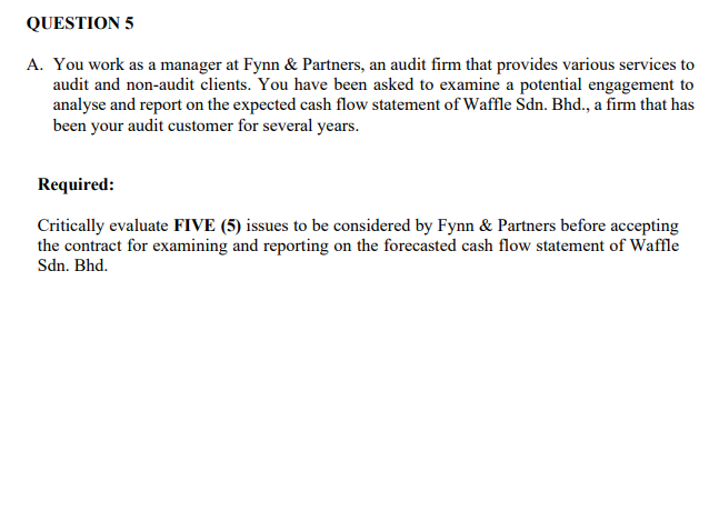 QUESTION 5
A. You work as a manager at Fynn & Partners, an audit firm that provides various services to
audit and non-audit clients. You have been asked to examine a potential engagement to
analyse and report on the expected cash flow statement of Waffle Sdn. Bhd., a firm that has
been your audit customer for several years.
Required:
Critically evaluate FIVE (5) issues to be considered by Fynn & Partners before accepting
the contract for examining and reporting on the forecasted cash flow statement of Waffle
Sdn. Bhd.