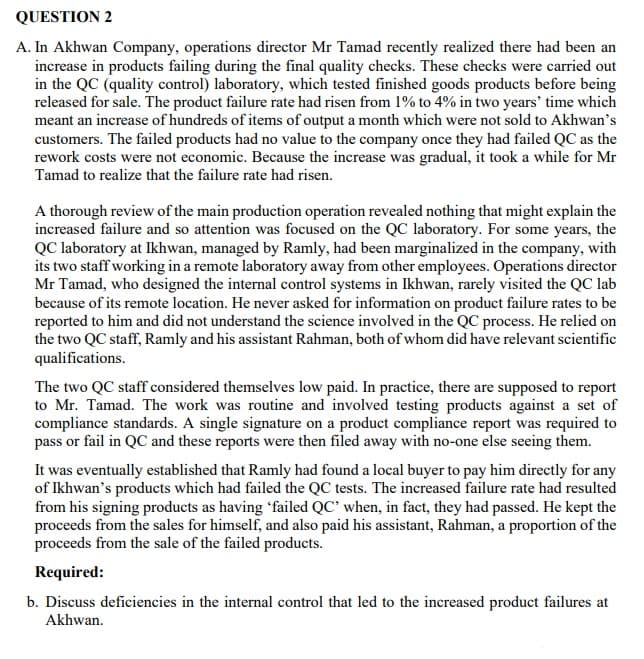 QUESTION 2
A. In Akhwan Company, operations director Mr Tamad recently realized there had been an
increase in products failing during the final quality checks. These checks were carried out
in the QC (quality control) laboratory, which tested finished goods products before being
released for sale. The product failure rate had risen from 1% to 4% in two years' time which
meant an increase of hundreds of items of output a month which were not sold to Akhwan's
customers. The failed products had no value to the company once they had failed QC as the
rework costs were not economic. Because the increase was gradual, it took a while for Mr
Tamad to realize that the failure rate had risen.
A thorough review of the main production operation revealed nothing that might explain the
increased failure and so attention was focused on the QC laboratory. For some years, the
QC laboratory at Ikhwan, managed by Ramly, had been marginalized in the company, with
its two staff working in a remote laboratory away from other employees. Operations director
Mr Tamad, who designed the internal control systems in Ikhwan, rarely visited the QC lab
because of its remote location. He never asked for information on product failure rates to be
reported to him and did not understand the science involved in the QC process. He relied on
the two QC staff, Ramly and his assistant Rahman, both of whom did have relevant scientific
qualifications.
The two QC staff considered themselves low paid. In practice, there are supposed to report
to Mr. Tamad. The work was routine and involved testing products against a set of
compliance standards. A single signature on a product compliance report was required to
pass or fail in QC and these reports were then filed away with no-one else seeing them.
It was eventually established that Ramly had found a local buyer to pay him directly for any
of Ikhwan's products which had failed the QC tests. The increased failure rate had resulted
from his signing products as having 'failed QC' when, in fact, they had passed. He kept the
proceeds from the sales for himself, and also paid his assistant, Rahman, a proportion of the
proceeds from the sale of the failed products.
Required:
b. Discuss deficiencies in the internal control that led to the increased product failures at
Akhwan.
