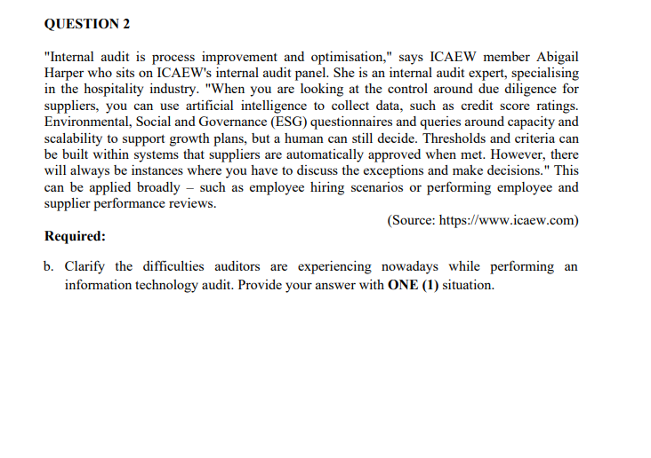 QUESTION 2
"Internal audit is process improvement and optimisation," says ICAEW member Abigail
Harper who sits on ICAEW's internal audit panel. She is an internal audit expert, specialising
in the hospitality industry. "When you are looking at the control around due diligence for
suppliers, you can use artificial intelligence to collect data, such as credit score ratings.
Environmental, Social and Governance (ESG) questionnaires and queries around capacity and
scalability to support growth plans, but a human can still decide. Thresholds and criteria can
be built within systems that suppliers are automatically approved when met. However, there
will always be instances where you have to discuss the exceptions and make decisions." This
can be applied broadly - such as employee hiring scenarios or performing employee and
supplier performance reviews.
(Source: https://www.icaew.com)
Required:
b. Clarify the difficulties auditors are experiencing nowadays while performing an
information technology audit. Provide your answer with ONE (1) situation.