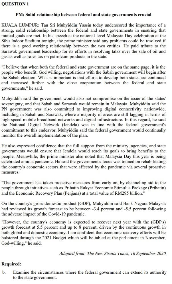 QUESTION 1
PM: Solid relationship between federal and state governments crucial
KUALA LUMPUR: Tan Sri Muhyiddin Yassin today underscored the importance of a
strong, solid relationship between the federal and state governments in ensuring that
mutual goals are met. In his speech at the national-level Malaysia Day celebration at the
Sibu Indoor Stadium tonight, the prime minister said any problems could be resolved if
there is a good working relationship between the two entities. He paid tribute to the
Sarawak government leadership for its efforts in resolving talks over the sale of oil and
gas as well as sales tax on petroleum products in the state.
"I believe that when both the federal and state government are on the same page, it is the
people who benefit. God willing, negotiations with the Sabah government will begin after
the Sabah election. What is important is that efforts to develop both states are continued
and increased further with the close cooperation between the federal and state
governments," he said.
Muhyiddin said the government would also not compromise on the issue of the states'
sovereignty, and that Sabah and Sarawak would remain in Malaysia. Muhyiddin said the
PN government was also committed to improving digital connectivity nationwide,
including in Sabah and Sarawak, where a majority of areas are still lagging in terms of
high-speed mobile broadband networks and digital infrastructure. In this regard, he said
the National Digital Network (Jendela) was in line with the federal government's
commitment to this endeavor. Muhyiddin said the federal government would continually
monitor the overall implementation of the plan.
He also expressed confidence that the full support from the ministry, agencies, and state
governments would ensure that Jendela would reach its goals to bring benefits to the
people. Meanwhile, the prime minister also noted that Malaysia Day this year is being
celebrated amid a pandemic. He said the government's focus was trained on rehabilitating
the country's economic sectors that were affected by the pandemic via several proactive
measures.
"The government has taken proactive measures from early on, by channeling aid to the
people through initiatives such as Prihatin Rakyat Economic Stimulus Package (Prihatin)
and the Economic Recovery Plan (Penjana) at a total value of RM295 billion."
On the country's gross domestic product (GDP), Muhyiddin said Bank Negara Malaysia
had reviewed its growth forecast to be between -3.4 percent and -5.5 percent following
the adverse impact of the Covid-19 pandemic.
"However, the country's economy is expected to recover next year with the (GDP's)
growth forecast at 5.5 percent and up to 8 percent, driven by the continuous growth in
both global and domestic economy. I am confident that economic recovery efforts will be
bolstered through the 2021 Budget which will be tabled at the parliament in November,
God-willing," he said.
Adapted from: The New Straits Times, 16 September 2020
Required:
Examine the circumstances where the federal government can extend its authority
to the state government.
b.
