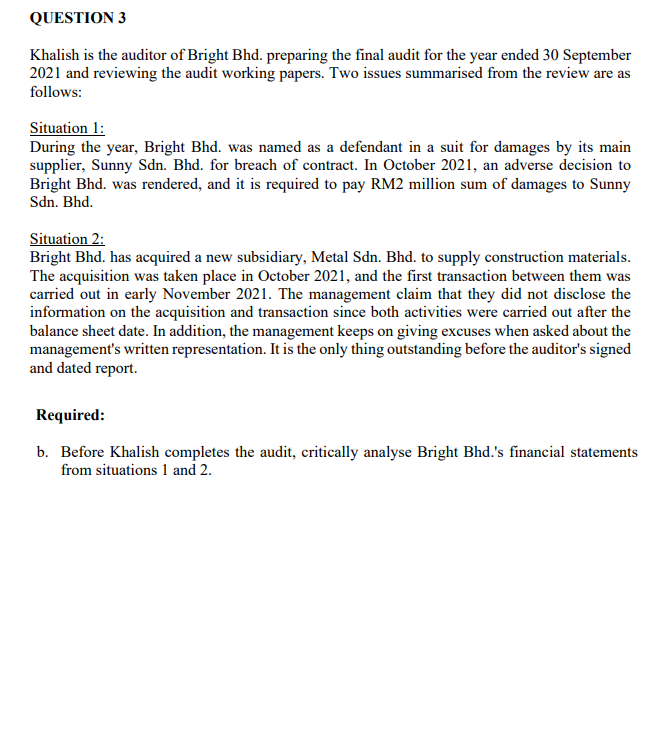 QUESTION 3
Khalish is the auditor of Bright Bhd. preparing the final audit for the year ended 30 September
2021 and reviewing the audit working papers. Two issues summarised from the review are as
follows:
Situation 1:
During the year, Bright Bhd. was named as a defendant in a suit for damages by its main
supplier, Sunny Sdn. Bhd. for breach of contract. In October 2021, an adverse decision to
Bright Bhd. was rendered, and it is required to pay RM2 million sum of damages to Sunny
Sdn. Bhd.
Situation 2:
Bright Bhd. has acquired a new subsidiary, Metal Sdn. Bhd. to supply construction materials.
The acquisition was taken place in October 2021, and the first transaction between them was
carried out in early November 2021. The management claim that they did not disclose the
information on the acquisition and transaction since both activities were carried out after the
balance sheet date. In addition, the management keeps on giving excuses when asked about the
management's written representation. It is the only thing outstanding before the auditor's signed
and dated report.
Required:
b. Before Khalish completes the audit, critically analyse Bright Bhd.'s financial statements
from situations 1 and 2.