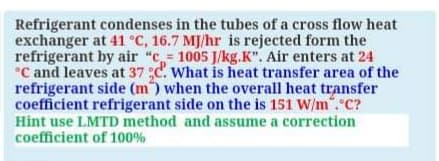 Refrigerant condenses in the tubes of a cross flow heat
exchanger at 41 °C, 16.7 MJ/hr is rejected form the
refrigerant by air "c= 1005 J/kg.K". Air enters at 24
°C and leaves at 37 ;c. What is heat transfer area of the
refrigerant side (m) when the overall heat transfer
coefficient refrigerant side on the is 151 W/m".°C?
Hint use LMTD method and assume a correction
coefficient of 100%
