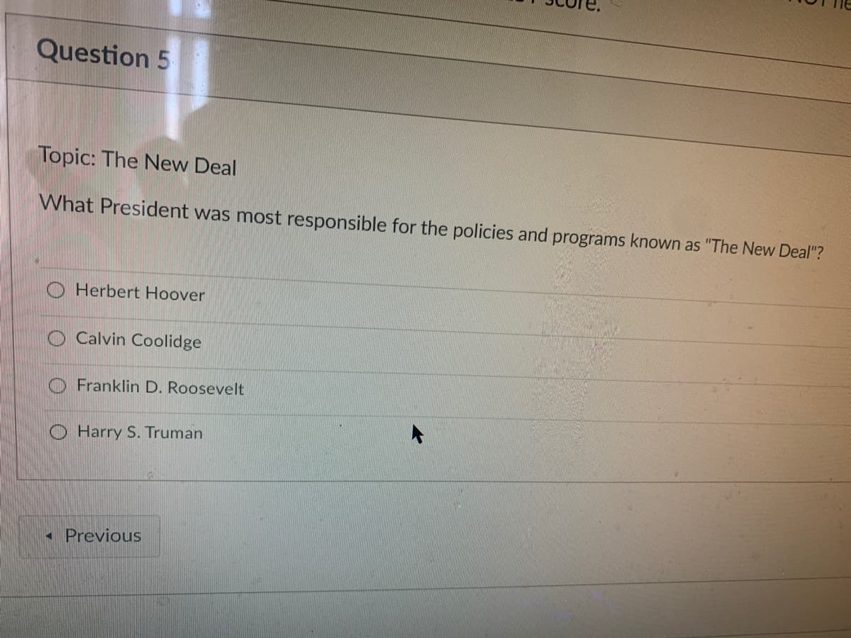 Question 5
Topic: The New Deal
What President was most responsible for the policies and programs known as "The New Deal"?
O Herbert Hoover
Calvin Coolidge
Franklin D. Roosevelt
O Harry S. Truman
- Previous
