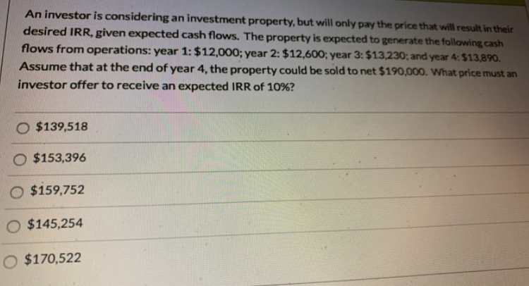 An investor is considering an investment property, but will only pay the price that will result in their
desired IRR, given expected cash flows. The property is expected to generate the following cash
flows from operations: year 1: $12,000; year 2: $12,600; year 3: $13,230; and year 4: $13,890.
Assume that at the end of year 4, the property could be sold to net $190,000. What price must an
investor offer to receive an expected IRR of 10%?
O $139,518
$153,396
O $159,752
O $145,254
O $170,522
