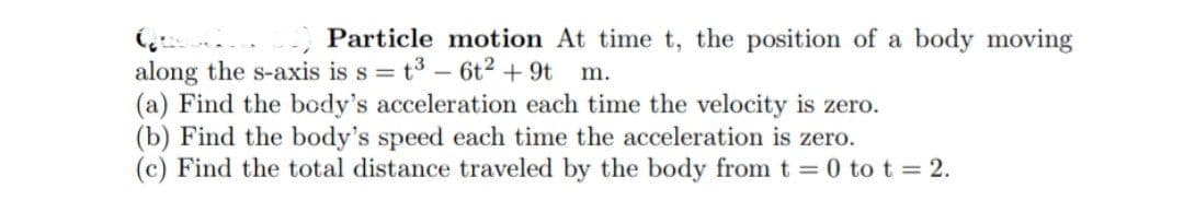 Particle motion At time t, the position of a body moving
along the s-axis is s = t3 - 6t2 + 9t m.
(a) Find the body's acceleration each time the velocity is zero.
(b) Find the body's speed each time the acceleration is zero.
(c) Find the total distance traveled by the body from t = 0 to t = 2.