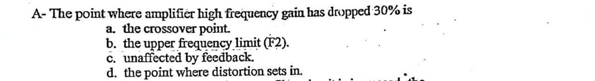 A- The point where amplifier high frequency gain has dropped 30% is
a. the crossover point.
b. the upper frequency limit (F2).
c. unaffected by feedback.
d. the point where distortion sets in.